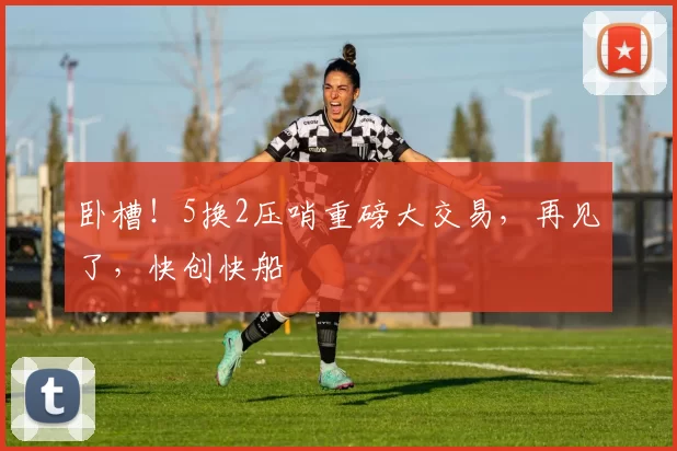 卧槽！5换2压哨重磅大交易，再见了，快创快船