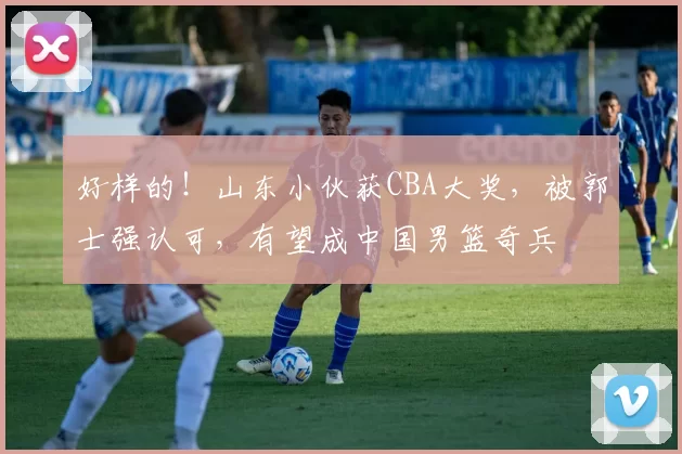 好样的！山东小伙获CBA大奖，被郭士强认可，有望成中国男篮奇兵