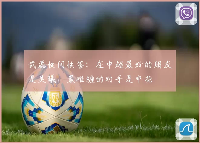 武磊快问快答：在中超最好的朋友是吴曦，最难缠的对手是申花